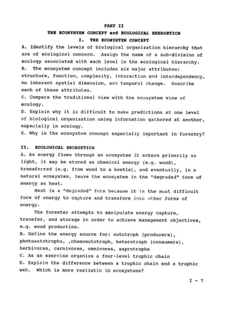 PART II

THE ECOSYSTEM CONCEPT and ECOLOGICAL ENERGETICS

I. THE ECOSYSTEM CONCEPT

A. Identify the levels of biological organization hierarchy that

are of ecological concern. Assign the name of a sub-division of

ecology associated with each level in the ecological hierarchy.

B. The ecosystem concept includes six major attributes:

structure, function, complexity, interaction and interdependency,

no inherent spatial dimension, and temporal change. Describe

each of these attributes.

C. Compare the traditional view with the ecosystem view of

ecology.

D. Explain why it is difficult to make predictions at one level

of biological organization using information gathered at another,

especially in ecology.

E. Why is the ecosystem concept especially important in forestry?

II. ECOLOGICAL ENERGETICS

A. As energy flows through an ecosystem it enters primarily as

light, it may be stored as chemical energy (e.g. wood),

transferred (e.g. from wood to a beetle), and eventually, in a

natural ecosystem, leave the ecosystem in the "degraded" form of

energy as heat.

Heat is a "degraded" form because it is the most difficult

form of energy to capture and transform into other forms of

energy.

The forester attempts to manipulate energy capture,

transfer, and storage in order to achieve management objectives,

e.g. wood production.

B. Define the energy source for: autotroph (producers),

photoautotrophs, ,chemoautotroph, heterotroph (consumers),

herbivores, carnivores, omnivores, saprotrophs

C. As an exercise organize a four-level trophic chain

D. Explain the difference between a trophic chain and a trophic

web. Which is more realistic in ecosystems?

I - 7

 