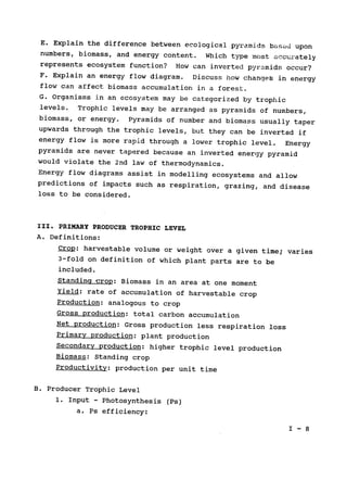 E. Explain the difference between ecological pyramids based upon

numbers, biomass, and energy content. 
Which type most accurately

represents ecosystem function? 
 How can inverted pyramids occur?

F. Explain an energy flow diagram. Discuss how changeb in energy

flow can affect biomass accumulation in a forest.

G. Organisms in an ecosystem may be categorized by trophic

levels. 
 Trophic levels may be arranged as pyramids of numbers,

biomass, or energy. Pyramids of number and biomass usually taper

upwards through the trophic levels, but they can be inverted if

energy flow is more rapid through a lower trophic level. Energy

pyramids are never tapered because an inverted energy pyramid

would violate the 2nd law of thermodynamics.

Energy flow diagrams assist in modelling ecosystems and allow

predictions of impacts such as respiration, grazing, and disease

loss to be considered.

III. PRIMARY PRODUCER TROPHIC LEVEL

A. Definitions:

Crop: harvestable volume or weight over a given time; varies

3-fold on definition of which plant parts are to be

included.

Standing crop: Biomass in an area at one moment

Yield: rate of accumulation of harvestable crop

Production: analogous to crop

Gross production: 
total carbon accumulation

Net production: Gross production less respiration loss

Primary production: plant production

Secondary production: higher trophic level production

Biomass: Standing crop

Productivity: production per unit time

B. Producer Trophic Level

1. Input - Photosynthesis (Ps)

a. Ps efficiency:

1- 8

 