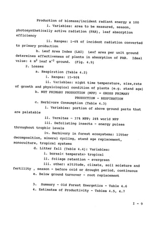 Production of biomass/incident radiant energy x 100

i. Variables: 
area to be measured, season,

photosynthetically active radiation (PAR), 
leaf absorption

efficiency

ii. Ranges: 
1-6% of incident radiation converted

to primary production

b. Leaf Area Index (LAI) 
Leaf area per unit ground

determines effectiveness of plants in absorption of PAR. 
 Ideal

value: 4 m2 leaf m-2
ground. (Fig. 4.9)

2. Losses

a. Respiration (Table 4.2)

i. Ranges: 15-90%

ii. Variables: night time temperature, size,rate

of growth and physiological condition of plants (e.g. stand age)

b. NET PRIMARY PRODUCTION (NPP) 
 GROSS PRIMARY

PRODUCTION 
- RESPIRATION
c. Herbivore Consumption (Table 4.3)

i. Variables: portion of above ground parts that

are palatable

ii. Termites 
- 37% NPP; 28% world NPP

iii. Defoliating insects 
- energy pulses

throughout trophic levels

iv. Herbivory in forest ecosystems: litter

decomposition, mineral cycling, stand age replacement,

monoculture, tropical systems

d. Litter fall (Table 4.4): Variables:

i. boreal< temperate> tropical

ii. foliage retention - evergreen

iii. other: altitude, climate, soil moisture and

fertility , season ­ before cold or drought period, continuous

e. Below ground turnover - root replacement
3. Summary 
- Old Forest Energetics - Table 4.6

4. Estimates of Productivity - Tables 4.5, 4.7

I - 9

 