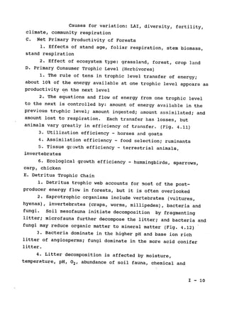 Causes for variation: LAI, diversity, fertility,

climate, community respiration

C. Net Primary Productivity of Forests

1. Effects of stand age, foliar respiration, stem biomass,

stand respiration

2. Effect of ecosystem type: grassland, forest, crop land

D. Primary Consumer Trophic Level (Herbivores)

1. The rule of tens in trophic level transfer of energy;

about 10% of the energy available at one trophic level appears 
as

productivity on the next level

2. The equations and flow of energy from one trophic level

to the next is controlled by: amount of energy available in the

previous truphic level; 
amount ingested; amount assimilated; and

amount lost to respiration. Each transfer has losses, but

animals vary greatly in efficiency of transfer. (Fig. 4.11)

3. Utilization efficiency horses and goats
-
4. Assimilation efficiency food selection; ruminants
-
5. Tissue growth efficiency - terrestrial animals,

invertebrates

6. Ecological growth efficiency - hummingbirds, sparrows,

carp, chicken

E. Detritus Trophic Chain

1. Detritus trophic web accounts for most of the post­
producer energy flow in forests, but it is often overlooked

2. Saprotrophic organisms include vertebrates 
(vultures,

hyenas), invertebrates (craps, worms, millipedes), 
bacteria and

fungi. Soil mesofauna initiate decomposition by fragmenting

litter; microfauna further decompose the litter; and bacteria and

fungi may reduce organic matter to mineral matter (Fig. 4.12)

3. Bacteria dominate in the higher pH and base ion rich

litter of angiosperms; fungi dominate in the more acid conifer

litter.

4. Litter decomposition is affected by moisture,

temperature, pH, 02, abundance of soil fauna, chemical and

I - 10

 