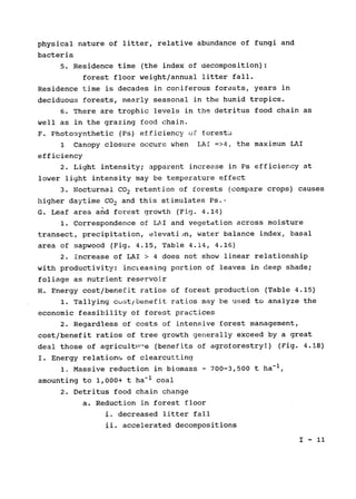 physical nature of litter, relative abundance of fungi and

bacteria

5. Residence time (the index of decomposition):

forest floor weight/annual litter fall.

Residence time is decades in coniferous forests, years in

deciduous forests, nearly seasonal in the humid tropics.

6. There are trophic levels in the detritus food chain as

well as in the grazing food chain.

F. Photosynthetic (Ps) efficiency uf forest3

1 Canopy closure occurs when LAr =>4, the maximum LAI

efficiency

2. Light intensity; apparent increase in Ps efficiency at

lower light intensity may be temperature effect

3. Nocturnal CO2 retention of forests (compare crops) causes

higher daytime CO2 and this stimulates Ps..

G. Leaf area and forest growth (Fig. 4.14)

1. Correspondence of LAI and vegetation across moisture

transect, precipitation, elevati)n, water balance index, basal

area of sapwood (Fig. 4.15, Table 4.14, 4.16)

2. increase of LAI > 4 does not show linear 	relationship

with productivity: increasing portion of leaves in deep shade;

foliage as nutrient reservoir

H. Energy cost/benefit ratios of forest production (Table 4.15)

1. Tallying cust/benefit ratios may be used to analyze the

economic feasibility of forest practices

2. Regardless of costs of intensive forest management,

cost/benefit ratios of tree growth generally exceed by a great

deal those of agricult-'e (benefits of agroforestry!) (Fig. 4.18)

I. Energy relations of clearcutting

1. Massive reduction in biomass- 700-3,500 t ha-1,

amounting to 1,000+ t ha-1 coal

2. Detritus food chain change

a. Reduction in forest floor

i. decreased litter fall

ii. 	 accelerated decompositions
I - 1i
 