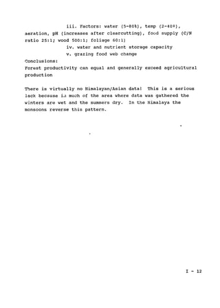 iii. Factors: water (5-80%), temp (2-402),

aeration, pH (increases after clearcutting), food supply (C/N

ratio 25:1; wood 500:1; foliage 60:1)

iv. water and nutrient storage capacity

v. grazing food web change

Conclusions:

Forest productivity can equal and generally exceed agricultural

production

There is virtually no Himalayan/Asian data! This is a serious

lack because ia much of the area where data was gathered the

winters are wet and the summers dry. In the Himalaya the

monsoons reverse this pattern.

I - 12

 