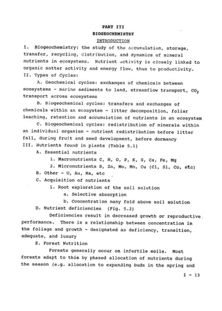 PART III

BIOGEOCHEMISTRY

INTRODUCTION

I. Biogeochemistry: the study of the accumulation, storage,

transfer, recycling, distribution, and dynamics of mineral

nutrients in ecosystems. Nutrient activity is closely linked to

organic matter activity and energy flow, thus to productivity.

II. Types of Cycles:

A. Geochemical cycles: exchanges of chemicals between

ecosystems - marine sediments to land, streamflow transport, CO2

transport across ecosystems

B. Biogeochemical cycles: transfers and exchanges of

chemicals within an ecosystem - litter decomposition, foliar

leaching, retention and accumulation of nutrients in an ecosystem

C. Biogeochemical cycles: redistribution of minerals within

an individual organism - nutrient redistribution before litter

fall, during fruit and seed development, before dormancy

III. Nutrients found in plants (Table 5.1)

A. Essential nutrients

1. Macronutrients C, H, 0, P, K, S, Ca, Fe, Mg

2. Micronutrients B, Zn, Mo, Mn, Cu (Cl, Si, Co, etc)

B. Other - U, Au, Na, etc

C. Acquisition of nutrients

1. Root exploration of the soil solution

a. Selective absorption

b. Concentration many fold above soil solution

D. Nutrient deficiencies (Fig. 5.2)

Deficiencies result in decreased growth or reproductive,

performance. 
There is a relationship between concentration in

the foliage and growth - designated as deficiency, transition,

adequate, and luxury

E. Forest Nutrition

Forests generally occur on infertile soils. Most

forests adapt to this by phased allocation of nutrients during

the season (e.g. allocation to expanding buds in the spring and

I - 13

 