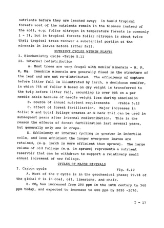 nutrients before they are leached away; 
 in humid tropical

forests most of the nutrients remain in the biomass instead of

the soil, e.g. foliar nitrogen in temperature forests is commonly

1 - 3%, but in tropical forests foliar nitrogen is about twice

that; tropical trees recover a substantial portion of the

minerals in leaves before litter fall.

NUTRIENT CYCLES WITHIN PLANTS

I. Biochemistry cycle -Table 5.11

II. Internal redistribution

A. Most trees are very frugal with mobile'minerals - N, P,

K, Mg. 
 Immobile minerals are generally fixed in the structure of

the leaf and are not re-distributed. The efficiency of capture

before litter fall is illustrated by larch, a deciduous conifer,

in which 75% of 
foliar N based on dry weight is transferred to

the twig before litter fall, amounting to over 90% on a per

needle basis because of needle weight loss during abscission

B. Source of annual nutrient requirements -Table 5.12

C. Effect of forest fertilization. Major increases in

foliar N and total foliage creates an N bank that can be used in

subsequent years after internal redistribution. This is the

reason the effects of forest fertilization last several years,

but generally only one in crops.

D. Efficiency of internal cycling is greater in infertile

soils, and less efficient the longer evergreen leaves are

retained, (e.g. larch is more efficient than spruce). 
 The large

volume of old foliage (e.g. in spruce) represents a nutrient

reservoir that can be withdrawn to support a relatively small

annual increment of new foliage.

CYCLES OF MAJOR MINERALS

I. Carbon cycle 
 Fig. 5.10

A. Most of the C cycle is in the geochemical phase; 99.9% of

the global C is in coal, oil, limestone, and chalk.

B. CO2 has increased from 290 ppm in the 18th century to 340

ppm today, and expected to increase to 600 ppm by 2030 -2070.

I - 17

 