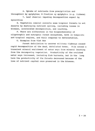 6. Uptake of nutrients from precipitation and

throughfall by epiphytes; N fixation oy epiphytes (e.g. lichens)

7. Leaf chemical impeding decomposition expect by

mycorrhiza

E. Vegetation removal converts some tropical forests to wet

deserts by destroying nutrient cycling, including losses in

biomass, accelerated decomposition, and leaching.

F. There are differences in the biogeochemistry of

oligotrophic and eutrophic forest ecosystems, both in temperate

and tropical regions, and their response to deforestation.

G. Examples from Viet Nam

Forest defoliation to uncover military highways caused

rapid decomposition of the dead, defoliated trees. This caused a

transient mineral enrichment of water ways from mineral leaching

from the decomposing vegetation. Productivity of the enriched

water ways increased, including fish harvests, but in the long

term the productivity of the forests decreased because of the

loss of nutrient capital once preserved in the biomass.

I - 20

 