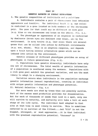 PART IV

GENETIC ASPECTS OF FOREST ECOSSTEMS

I. The genetic composition of individuals and :pulations
A. Individuals contains a pair of chroiiosmes that determine
appearance and function . The individual trait (E g. eye color)
is contained in a gene located on both members of the chromosome
pair. The gene for that trait may be different on each pair

(e.g. blue on one chromosome and brown on the other). Fiq. 6.1.

B. The phenotype or appearance of an organism is controlled

by dominance (brown eyes are dominant over blue), and by the

environment. In many traits (e.g. leaf size) there 
are several

genes that can be called into action by different environments

(e.g. sun, shade). This is an adaptive response, arid depends

upon a trait having several alternative genes which can be

induced into action by the environment.

Genetic crosses of different phenotypes provides an array of

phenotypes in future generations (Fig. 6.3).

C. Populations have genetic diversity; individuals have only

one set of chromosomes. 
The total wealth of genetic information

of a 	population is scattered among its members. Populations with

a rich gene pool exhibit the greatest variation, and are the most

likely to adapt to a changing environment.

Variation occurs when individuals in the population exchange

genetic information (sexual reproduction), creating an individual

with unique genetic information and phenotype potential.

II. 	Natural Selection - Fig. 6.4

Far more seeds are shed by trees than can possibly survive.

Part of the excess seed production provides for dissemination.

But for each of thousands of seeds than land in a spot, only one

will survive to maturity, and mortality will take a toll at each

stage of its life cycle. The individual best adapted to that

site at that time is most likely to survive. This is sometimes

referred to as survival of the fittest
....but "fit" is not the

biggest, strongest, or most aggressive...it is that individual

with the greatest reproductive potential. "Success" is

I - 21

 