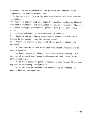 preservation and expansion of the genetic information of an

individual in future generations.

III. Define the difference between qualitative and quantitative

variation.

IV. Describe directional selection by examples including disease

and pest resistance, and adaptation to new environments. Fig. 6.4

V. Define ecotype, provenance, genome, gene pool, gene flow,

cline

VI. Provide evidence for co-evolution in forests.

VII. Explain why introduced pests and diseases are much more

likely to be harmful than indigenous ones.

VIII.Foresters should be concerned about genetic adaptation

because:

a. The need to select seed from equivalent provenances to

insure success

b. Preservation of diversity to insure adaptability to a

variety of present and future environmental conditions (e.g.

global warming).

c. To help preserve genetic resources even though their need

may not be currently identifiable.

d. To be able to compare the probability of success of

exotic with native species.

I - 22

 