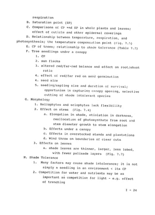 respiration

B. Saturation point (SP)

C. Comparisons of CP and SP in whole plants and leaves;

effect of cuticle and other epidermal coverings

D. Relationship between temperature, respiration, and

photosynthesis; 
the temperature compensation point (Fig. 7.5)

E. CP of trees; relationship to shade tolerance (Table 7.2)

F. Tree seedlings under a canopy

1. CP

2. sun flecks

3. altered red/far-red balance and effect 
on root/shoot

ratio

4. effect of red/far red on seed germination

4. seed size

5. seeding/sapling size and duration of 
survival;

opportunism in capturing canopy opening, selective

cutting of shade intolerant species

G. Morphology

1. Heliophytes and sciophytes lack flexibility

2. Effect on stems (Fig. 7.4)

a. Elongation in shade, etiolation in darkness,

reallocation of photosynthate from root and

stem diameter growth to stem elongation

b. Effects under a canopy

c. Effects in overstocked stands and plantations

d. Wind throw on boundaries of clear cuts

3. Effects on leaves

a. shade leaves are thinner, larger, less lobed,

with fewer palisade layers (Fig. 7.7)

H. Shade Tolerance

1. 	Many factors may cause shade intolerance; it is not

simply a seedling in an environment < its CP

2. Competition for water and nutrients may be as

important as competition for light 
- e.g. effect

of trenching

I - 24

 