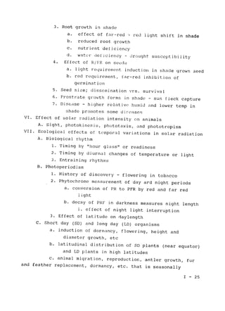 3. Root growth in shade

a. effect of far-red > red light shift in shade

b. reduced root growth

c. nutrient deficiency

d. water deficiency - drought susceptibility
4. Effect of R/FR on seeds
a. light requirement induction in shade grown seed
b. red requirement, 
far-red inhibition of

germination

5. Seed size; dissemination vrs. 
survival

6. Prostrate growth forms in shade 
- sun fleck capture

7. 	 Disease - higher relative humid and lower temp in
shade promotes some diseases
VI. Effect of solar radiation intensity on animals

A. Sight, photokinesis, phototaxis, and phototropism

VII. Ecological effects of temporal variations in solar radiation

A. Biological rhythm

1. Timing by 
"hour glass" or readiness

2. Timing by diurnal changes of temperature or light

3. Entraining rhythms

B. Photoperiodism

1. History of discovery - flowering in tobacco

2. Phytochrome measurement of day ard night periods

a. conversion of PR to PFR by red and far red

light

b. decay of PRF in darkness measures night length

i. effect of night light interruption

3. Effect of latitude on daylength

C. Short day (SD) and long day (LD) organisms

a. induction of dormancy, flowering, height and

diameter growth, etc

b. latitudinal distribution of SD plants (near equator)

and LD plants in high latitudes

c. animal migration, reproduction, antler growth, fur

and feather replacement, dormancy, etc. that is seasonally

I - 25

 