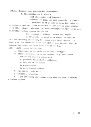 induced depends upon photoperiod measurement.

d. Photoperiodism in plants

i. leaf abscission and dormancy

ii breaking of dormancy most commonly is thermal

iii. problems of SD plants in high 
latitudes -­
extended growth but frost susceptible, too little warm weather

left after floral induction for seed development; ability to use

understory before canopy 
leaves out.

iv. ecotypes -latitude, elevation, aspect

v. SID plants in 
north grow larger because of

delayed dormancy in uction, hut 
experience frost dam,age; 
LD
plants at low latitudes lo.se competitiveness because they go

dormant too soon, 
and grow slowly in short days

VlII. Light 
factor in lorest-ry
A. importance of recognition of local ecotypes

B. effect of radiation on morphology, e.g. root/shoot

ratios and nursery management

1. proposed transplant conditions
2. sun and shde leaves

3. pigmentation

4. solarization damage

C. sun scald - thin bark

D. epicormic branching,

E. light intensity and taper, 
stem straightness, knotting,

diameter growth

I - 26
 