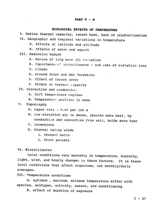 PART V - B
ECOLOGICAL EFFECTS OF TEMPERATURE

I. Define thermal capacity, latent heat, heat of crystallization

II. Geographic and temporal variations in temperature

A. Effects of latitude and altitude

B. Effects of water and aspect

III. Radiation budget

A. Nature of long wave (I) radiation

B. Importance of micrcclimates - and rate of radiation loss

C. Albedo

D. Ground frost and dew formation

F. Effect of forest cover

F. Effect of thermal capacity

IV. Convection and conduction
A. Soi-l temperature regimes

B. Temperature profiles in snow

V. Topography

A. Lapse rate- 0.49 per 100 m

B. Low elevation air is dense, absorbs more heat, by

conduction and convection from soil, holds more heat

C. Inversions

D. Diurnal valley winds

1. thermal belts

2. frost pockets

VI. Microclimates

Local conditions vary markedly in temperature, humidity,

light, wind, and hourly changes to these factors. It is these

local conditions that affect organisms, not monthly/daily

averages.

VII. Temperature conditions

A. optimum , maximum, minimum temperature differ with

species, ecotypes, activity, season, and conditioning

B. effect of duration of exposure

I - 27
 