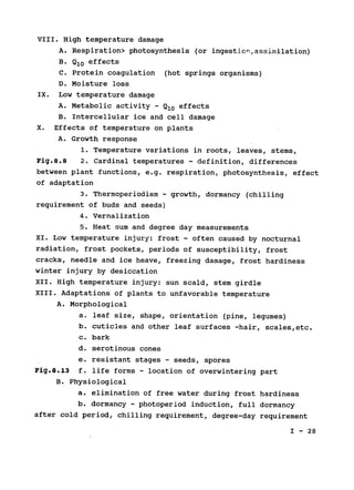 VIII. High temperature damage

A. Respiration> photosynthesis (or ingestion,assimilation)

B. Q10 effects

C. Protein coagulation (hot springs organisms)

D. Moisture loss

IX. Low temperature damage

A. Metabolic activity - Q10 effects

B. Intercellular ice and cell damage

X. Effects of temperature on plants

A. Growth response

1. Temperature variations in roots, leaves, stems,

Fig.8.8 2. Cardinal temperatures - definition, differences

between plant functions, e.g. respiration, photosynthesis, effect

of adaptation

3. Thermoperiodism - growth, dormancy (chilling

requirement of buds and seeds)

4. Vernalization

5. Heat sum and degree day measurements

XI. Low temperature injury: frost - often caused by nocturnal

radiation, frost pockets, periods of susceptibility, frost

cracks, needle and ice heave, freezing damage, frost hardiness

winter injury by desiccation

XII. High temperature injury: sun scald, stem girdle

XIII. Adaptations of plants to unfavorable temperature

A. Morphological

a. leaf size, shape, orientation (pine, legumes)

b. cuticles and other leaf surfaces -hair, scales,etc.

c. bark

d. serotinous cones

e. resistant stages - seeds, spores
Fig.8.13 f. life forms - location of overwintering part
B. Physiological

a. elimination of free water during frost hardiness

b. dormancy - photoperiod induction, full dormancy

after cold period, chilling requirement, degree-day requirement

I - 28

 