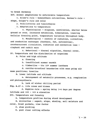 to break dormancy

XIV. Animal adaptations to unfavorable temperature

1. Allen's rule - homoiotherm extremities, Berman's rule ­
shape, Golger's rule and color

2. Poikilotherms and homoiotherms

3. Adaptations to temperature

a. Physiological 
- diapause, aestivation, shelter below

ground or snow, increased metabolism, hibernation, lowering

bellular freezing point, temperature variation throughout body.

b. Morphological - control of radiation, convection,

and conduction exchanges (feathers, fat, extremities),

countercurrent circulation, radiation and convection loss 
-
elephant and rabbit ears

c. Behavioral - thermal migration,.thermal cover,

XV. Temperature and the distribution of organisms

A. Polar and high altitude

a. freezing

b. insufficient summer warmth

c. timberline - the loQ summer isotherm

d. conifer-broadleaf boundaries with mean polar air

mass positions; treeline

B. Lower latitude and altitude

a. derangement of metabolic processes, e.g. respiration

and photosynthesis

b. lack of winter chilling period

Fig. 8.17 c. life zones and biomes

d. Hopkins rule - spring delay 3-4 days per degree

latitude and 100 - 103 m elevation

XVI. Temperature and forestry

A. temperature profiles during stand development

B. microsites - aspect, slope, shading, soil moisture and

color, frost pockets, view factor

C. stem girdling

D. post clear cutting effects

I - 29

 