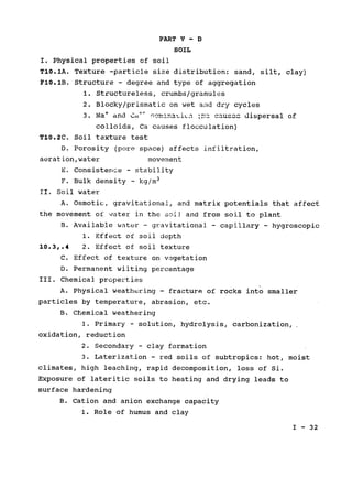 PART V - D

SOIL

I. Physical properties of soil

T10.1A. Texture -particle size distribution: sand, silt, clay)

F10.1B. Structure - degree and type of aggregation

1. Structureless, crumbs/granules

2. Blocky/prismatic on wet and dry cycles

3. Na + and r, , ca ofC r;-_mna LiLn - dispersal
colloids, Ca causes flocculation)
T10.2C. Soil texture test
D. Porosity (pore space) affects infiltration,

aeration,water movement

E. Consistence - stability

3

F. Bulk density - kg/m
II. Soil water

A. Osmotic, gravitational, and matrix potentials that affect

the movement of water in the soil and from soil to plant

B. Available water - gravitational - capillary - hygroscopic
1. Effect of soil depth

10.3,.4 2. Effect of soil texture

C. Effect of texture on vegetation

D. Permanent wilting percentage

III. Chemical properties

A. Physical weathering - fracture of rocks into smaller

particles by temperature, abrasion, etc.

B. Chemical weathering

1. Primary - solution, hydrolysis, carbonization,

oxidation, reduction

2. Secondary - clay formation

3. Laterization - red soils of subtropics: hot, moist

climates, high leaching, rapid decomposition, loss of Si.

Exposure of lateritic soils to heating and drying leads to

surface hardening

B. Cation and anion exchange capacity

1. Role of humus and clay

I - 32

 