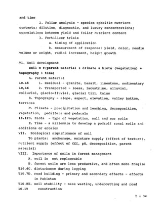and time

2. Foliar analysis - species specific nutrient

contents; dilution, diagnostic, and luxury concentrations;

correlations between yield and foliar nutrient content

3. Fertilizer trials

a. timing of application

b. measurement of response: yield, color, needle

volume or weight, radial increment, height growth

VI. Soil development

Soil = f(parent material + climate + biota (vegetation) 4­
topography + time)

A. Parent material

10.15 1. Residual - granite, basalt, limestone, sedimentary

10,16 2. Transported - loess, lacustrine, alluvial,

colluvial, glacio-fluvial, glacial till, talus

B. Topography - slope, aspect, elevation, valley bottom,

terraces

C. Climate - precipitation and leaching, decomposition,

vegetation, pedalfers and pedacals

10.17D. Biota - type of vegetation, mull and mor soils

E. Time - a millennia to develop a podzol! zonal soils and

additions or erosion

VII. Ecological significance of soil

To plants: anchorage, moisture supply (effect of texture),

nutrient supply (effect of CEC, pH, decomposition, parent

material)

VIII. Importance of soils in forest management

A. soil is not replaceable

B. forest soils are less productive, and often more fragile
T10.6C. disturbance during logging
TI0.7D. road building - primary and secondary effects - effects
in Pakistan
Tl0.8E. soil stability - mass wasting, undercutting and road
10.19 construction

I - 34

 