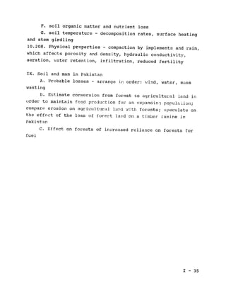 F. soil organic matter and nutrient loss

G. soil temperature - decomposition rates, surface heating

and stem girdling

10.20H. Physical properties - compaction by implements and rain,

which affects porosity and density, hydraulic conductivity,

aeration, water retention, infiltration, reduced fertility

IX. Soil and man in Pakistan

A. Probable losses - arrange in order: wind, water, mass

wasting

B. Estimate conversion from forest ro agricultural land in

order to maintain fcod production for an expandin- popula ion;
compare erosion on agricultural land with forests; speculate on
the effect of the loss of fores't lard on a timber famine in
Pakistan

C. Effect on forests of increased reliance on forests for

fuel

I - 35

 