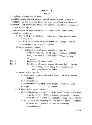 PART V - E
WATER
I. Unique properties of water

Specific heat, liquid at biological temperatures, heats of

vaporization and fusion; polarity and its affect on adhesion,

cohesion, and solvency; transport system, structural component

II. The Water cycle

11.1A. Causes of precipitation - convectional, orographic,

frontal or cyclonic

B .Types of precipitation - rain, dew, fog, frost, snow,

hail, rime

C. Effects of forests on precipitation - comparison of

temperate and tropical forests

D. Interception losses

1. interception storage capacity, loss by
evaporation, effect of vapor pressure deficit
(VPD) and thus climate (VPD = VP 1 0 0 % rel.hum
VP present)
T11.2 2. effect of storm size
F11.2 3. effect of crown shape, through fall, canopy
edge drip, stem flow, tree spacing on
redistribution of water
E. Evaporation losses

1. heat requirement, boundary layer, vapor pressure

deficit

2. soil surface

3. conduction of.water from deeper layers of soil

4. snow 5. water

F. Infiltration into the soil

1. Infiltration - normally rapid into forest soils with

organic layer - little lateral movement - except

when the soil exhibits hydrophobicity (chir pine?)

2. water holding capacity of the forest floor - wetting

mineral soil below - effect on seedling

establishment

I - 36

 