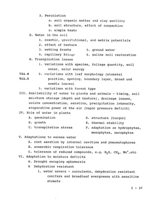 3. Percolation

a. soil organic matter and clay swelling

b. soil structure, effect of compaction

c. simple tests

G. Water in the soil

1. osmotic, gravitational, and matrix potentials

2. effect of texture

3. wetting fronts 5. ground water

4. capillary friiye 6. saline soil restoration

H. Transpiration losses

1. variations with species, foliage quantity, soil

water, solar energy

T11.4 2. variations with leaf morphology (stomatal

T11.5 position, opening, boundary layer, broad and

needle leaves)

3. variations with forest type

III. 	Availability of water to plants and animals - timing, soil

moisture storage (depth and texture), drainage losses,

solute concentration, aeration, precipitation intensity,

evaporative power of the air (vapor pressure deficit)

IV. Role of water in plants

A. germination 	 D. structure (turgor)

B. growth 	 E. thermal stability

C. transpiration stream F. adaptation as hydrophytes,

mesophytes, xerophytes

V. Adaptations to excess water

A. root aeration by internal cavities and pneumatophores

B. anaerobic respiration tolerance

C. tolerance of reduced compounds, e.g. H2S, CH4, Mn+,etc

VI. Adaptation to moisture deficits

A. Drought escaping ephemerals

B Dehydration resistant

1. water savers - succulents, dehydration resistant

conifers and broadleaf evergreens with sensitive

stomata

I - 37

 
