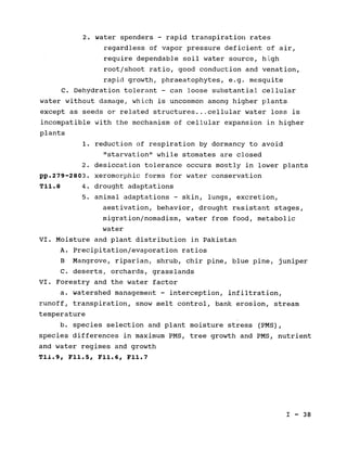 2. water spenders - rapid transpiration rates

regardless of vapor pressure deficient of air,

require dependable soil water source, high

root/shoot ratio, good conduction and venation,

rapid growth, phraeatophytes, e.g. mesquite

C. Dehydration tolerant - can loose substantial cellular

water without damage, which is uncommon among higher plants

except as seeds or related structures... cellular water loss is

incompatible with the mechanism of cellular expansion in higher

plants

1. reduction of respiration by dormancy to avoid

"starvation" while stomates are closed

2. desiccation tolerance occurs mostly in lower plants

pp.279-2803. xeromorphic forms for water conservation

T11.8 4. drought adaptations

5. animal adaptations - skin, lungs, excretion,

aestivation, behavior, drought resistant stages,

migration/nomadism, water from food, metabolic

water

VI. Moisture and plant distribution in Pakistan

A. Precipitation/evaporation ratios

B Mangrove, riparian, shrub, chir pine, blue pine, juniper

C. deserts, orchards, grasslands

VI. Forestry and the water factor

a. watershed management - interception, infiltration,

runoff, transpiration, snow melt control, bank erosion, stream

temperature

b. species selection and plant moisture stress (PMS),

species differences in maximum PMS, tree growth and PMS, nutrient

and water regimes and growth

T1l.9, F11.5, F11.6, F11.7

I - 38

 