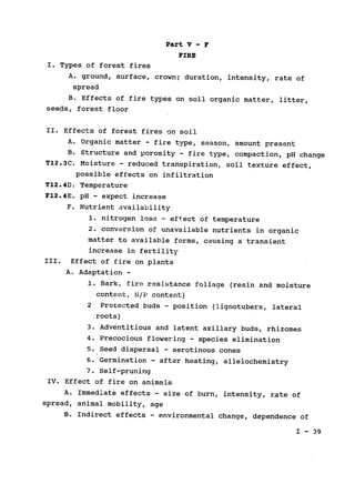 Part V - F

FIRE

I. Types of forest fires

A. ground, surface, crown; duration, intensity, rate of

spread

B. Effects of fire types on soil organic matter, litter,

seeds, forest floor

II. Effects of forest fires on soil

A. Organic matter - fire type, season, amount present

B. Structure and porosity - fire type, compaction, pH change

T12.3C. Moisture - reduced transpiration, soil texture effect,

possible effects on infiltration

T12.4D. Temperature

F12.4E. pH - expect increase

F. Nutrient availability

1. nitrogen loss - effect of temperature

2. conversion of unavailable nutrients in organic

matter to available forms, causing a transient

increase in fertility

III. Effect of fire on plants

A. Adaptation ­
1. Bark, fire resistance foliage (resin and moisture

content, N/P content)

2 	Protected buds - position (lignotubers, lateral

roots)

3. Adventitious and latent axillary buds, rhizomes

4. Precocious flowering - species elimination

5. Seed dispersal - serotinous cones

6. Germination - after heating, allelochemistry

7. Self-pruning

IV. Effect of fire on animals

A. Immediate effects - size of burn, intensity, rate of

spread, animal mobility, age

B. Indirect effects - environmental change, dependence of

I 	- 39
 