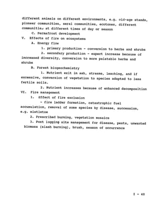 different animals on different environments, e.g. old-age stands,

pioneer communities, seral communities, ecotones, different

communitie, at different times of day or season

C. Permafrost development

V. Effects of fire on ecosystems

A. Energy flow

1. primary production - conversion to herbs and shrubs

2. secondary production - expect increase because of

increased diversity, conversion to more palatable herbs and

shrubs

B. Forest biogeochemistry

1. Nutrient exit in ash, streams, leaching, and if

excessive, conversion of vegetation to species adapted to less

fertile soils.

2. Nutrient increases because of enhanced decomposition

VI. Fire management

1. Effect of fire exclusion

- fire ladder formation, catastrophic fuel

accumulation, removal of some species by disease, succession,

e.g. mistletoe

2. Prescribed burning, vegetation mosaics

3. Post logging site management for disease, pests, unwanted

biomass 
(slash burning), brush, season of occurrence

I - 40
 