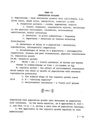 PART VI

POPULATION ECOLOGY

I. Populations - have attributes greater than individuals, e.g.

birth rates, death rates, immigration, numerical growth

A. Dispersion patterns 
- random, aggregated, regular

1. Causes: dispersal, reproductive systems, variations

in the physical environment, locomotion, environmental

modification, biotic influences

2. Detection in plant communities - frequency

3. Importance - detection of factors affecting

distribution

B. Advantages of being in a population - protection,

reproduction, intraspecific competition

C. Disadvantages of being in a population 
- intraspecific

competition, disease and pest transmission, physical interference

II. Population growth

13.4A. Geometric growth:

13.5 dN/dt = rN; 
r = biotic potential of births and deaths

change in number/change in time 
= (r)(number at TOT.

B. Logistic growth 
- the effect of environmental resistance

which models the check on growth of populations with enormous

reproductive potentials

1. the sigmoid shape of the logistic growth curve

13.6 2. K - "carrying capacity"

3. environmental resistance 
- a "catch all" phrase

dN _
-=rN(1-N)
cit K
signifying that population growth rate decreases as population

size increases. 
 In the above equation, as N approaches K, N/K =
1, and thus (1-1) = 0, giving a zero rate of population increase..

C. How applicable is the logistic growth equation to real

populations?

I - 41

 