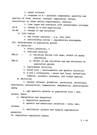 1. yeast cultures

2. response to K - possible components: quantity and

quality of food, shelter, disease, aggression, stress,

territorial or other mating requirements, behavior

3. time lapse and overshoot with catastrophic collapse

13.9 4. change in K with populations

13.10 5. change in age structure

D. Life tables

1. key factor analysis - e.g. chir pine

2. survivorship curves - reproductive strategies

III. Determinants of population growth

A. Natality

1. biotic potential, r

2. realized natality

T13.2 	 * a. variation during life span, effect of aging

population

T13.4 
 b. effect of age variation and age structure on

population growth

3. replacement fertility

4. brood size - environmental and genetic variation

5. K and r strategists 
- bears and lions, houseflies,

rabbits, invaders, pioneers, and climax species

B. Mortality

1. Causes: disease, predation, parasitism, antibiosis,

starvation, malnutrition, temperature, dehydration, physiological

aging

2. age specific effects on population size - man,

salmon, bears

C. Immigration and 	emigration

1. population pressures

2. genetic and behavioral selection - mice, man,

locusts

3. territorial animals and reserve reproductive

potential

IV. Population regulation theory

I - 42

 