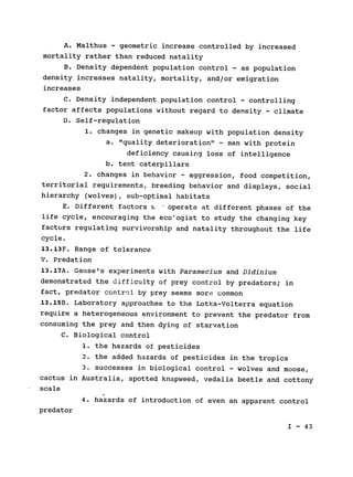 A. Malthus - geometric increase controlled by increased

mortality rather than reduced natality

B. Density dependent population control - as population

density increases natality, mortality, and/or emigration

increases

C. Density independent population control - controlling

factor affects populations without regard to density - climate

D. Self-regulation

1. changes in genetic makeup with population density

a. "quality deterioration" - man with protein

deficiency causing loss of intelligence

b. tent caterpillars

2. changes in behavior - aggression, food competition,

territorial requirements, breeding behavior and displays, social

hierarchy (wolves), sub-optimal habitats

E. Different factors n. - operate at different phases of the

life cycle, encouraging the ecologist to study the changing key

factors regulating survivorship and natality throughout the life

cycle.

13.13F. Range of tolerance

V. Predation

13.17A. Gause's experiments with Paramecium and Didinium

demonstrated the difficulty of prey control by predators; 
in

fact, predator control by prey seems more common

13.15B. Laboratory approaches to the Lotka-Volterra equation

require a heterogeneous environment to prevent the predator from

consuming the prey and then dying of starvation

C. Biological control

1. the hazards of pesticides

2. the added hazards of pesticides in the tropics

3. successes in biological control - wolves and moose,

cactus in Australia, spotted knapweed, vedalia beetle and cottony

scale

4. hazards of introduction of even an apparent control

predator

I - 43

 