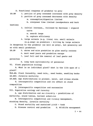 D. Functional response of predator to prey

13.18 1. portion of prey consumed increases with prey density
2. portion of prey consumed decreases with density
a. consumption/digestion limited
b. overpower time limited (woodpeckers and bark
beetles)
3. initial increase,, followed by decrease - sigmoid
curve
a. search image
b. capture efficiency
4. large animals (e.g. lions) vrs. small animals
(e.g.wasp) as predators - killing by large animals
is dangerous to the predator (as well as prey), but generally not

so with small predators

13.19 5. shrew and mice predation on pine sawfly cocoons

6. mast seed years and predation escape

7. leaf fall and the removal of leaf pests and

parasites

8. long term survivability of perennial

VI. Plant population biology

A. What is an individual plant? what is the life span of a

plant?

T13.6B. Plant fecundity, seed rain,, seed banks, seedling banks

13.20C. Juvenile mortality

13.22D. Age distributions in pioneer, seral, and climax stands

E. Intraspecific competition and its effect on stand

composition

F. Interspecific competition and succession

VII. Population ecology and forestry

A. age distribution and surv'.ivorsh-p - predictions of
mortality, stand tables, harvest schedules
B. Intraspecific competition and nursery management,

stocking density, juvenile mortality

C. Stand mortality and sustained yield - teak

D. Disease control and predation E. Wildlife management

I - 44

 