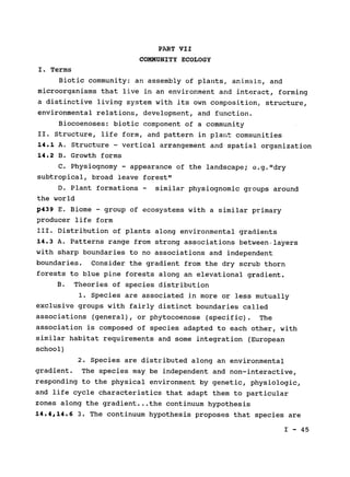 PART VII

COMMUNITY ECOLOGY

I. Terms

Biotic community: an assembly of plants, animals, and

microorganisms that live in an environment and interact, forming

a distinctive living system with its own composition, structure,

environmental relations, development, and function.

Biocoenoses: biotic component of a community

II. Structure, life form, and pattern in plant communities

14.1 A. Structure - vertical arrangement and spatial organization

14.2 B. Growth forms

C. Physiognomy - appearance of the landscape; e.g."dry

subtropical, broad leave forest"

D. Plant formations - similar physiognomic groups around

the world

p439 E. Biome - group of ecosystems with a similar primary

producer life form

III. Distribution of plants along environmental gradients

14.3 A. Patterns range from strong associations between.layers

with sharp boundaries to no associations and independent

boundaries. Consider the gradient from the dry scrub thorn

forests to blue pine forests along an elevational gradient.

B. Theories of species distribution

1. Species are associated in more or less mutually

exclusive groups with fairly distinct boundaries called

associations (general), or phytocoenose (specific). The

association is composed of species adapted to each other, with

similar habitat requirements and some integration (European

school)

2. Species are distributed along an environmental

gradient. The species may be independent and non-interactive,

responding to the physical environment by genetic, physiologic,

and life cycle characteristics that adapt them to particular

zones along the gradient.. .the continuum hypothesis

14.4,14.6 3. The continuum hypothesis proposes that species are

I - 45

 