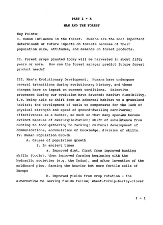 PART I - A

MAN AND THE FOREST

Key Points:

I. Human influence in the forest. Humans are the most important

determinant of future impacts on forests because of their

population size, attitudes, and demands on forest products.

II. Forest crops planted today will be harvested in about fifty

years or more. How can the forest manager predict future forest

product needs?

III. Man's Evolutionary Development. Humans have undergone

several transitions during evolutionary history, and these

changes have an impact on current conditions. Selective

processes during our evolution have favored: habitat flexibility,

i.e. being able to shift from an arboreal habitat to a grassland

habitat; the development of tools to compensate for the lack of

physical strength and speed of ground-dwelling carnivores;

effectiveness as a hunter, so much so that many species became

extinct because of over-exploitation; shift of subsistence from

hunting to food gathering to farming; cultural development of

communications, accumulation of knowledge, division of skills.

IV. Human Population Growth

A. Causes of population growth

1. In ancient times

a. Improved diet, first from improved hunting

skills (tools), then improved farming beginning with.the

hydraulic societies (e.g. the Indus), and after invention of the

moldboard plow, farming the heavier but more fertile soils of

Europe

b. Improved yields from crop rotation - the

alternative to leaving fields fallow; wheat-turnip-barley-clover

I-1

 
