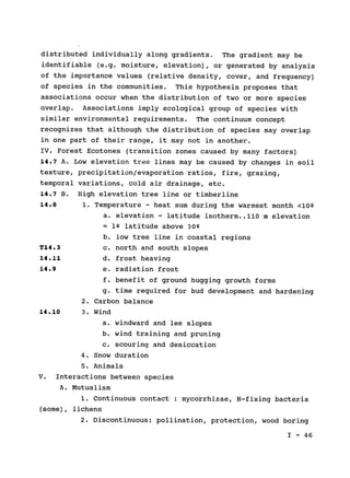 distributed individually along gradients. The gradient may be

identifiable (e.g. moisture, elevation), or generated by analysis

of the importance values (relative density, cover, and frequency)

of species in the communities. This hypothesis proposes that

associations occur when the distribution of two or more species

overlap. Associations imply ecological group of species with

similar environmental requirements. The continuum concept

recognizes that although the distribution of species may overlap

in one part of their range, it may not in another.

IV. Forest Ecotones (transition zones caused by many factors)

14.7 A. Low elevation tree lines may be caused by changes in soil

texture, precipitation/evaporation ratios, fire, grazing,

temporal variations, cold air drainage, etc.

14.7 B.
14.8
High elevation tree line or timberline
1. Temperature - heat sum during the warmest month <10Q
a. elevation - latitude isotherm..110 m elevation
T14.3
14.11
14.9
= 19 latitude above 30Q
b. low tree line in coastal regions
c. north and south slopes
d. frost heaving
e. radiation frost
f. benefit of ground hugging growth forms
g. time required for bud development and hardening
2. Carbon balance
14.10 3. Wind
a. windward and lee slopes
b. wind training and pruning
c. scouring and desiccation
4. Snow duration
5. Animals
V. Interactions between species

A. Mutualism

1. Continuous contact : mycorrhizae, N-fixing bacteria

(some), lichens

2. Discontinuous: pollination, protection, wood boring

I - 46

 