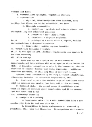 beetles and fungi

B. Commensalism: epiphytes, vegetation shelters

C. Exploitation

1. Physical, non-consumptive: some climbers, nest

raiding, bot flies, cow birds, oropendula, and bees

2. Physical, consumptive

a. parasitism - epidemic and endemic phases; host

susceptibility and introduced parasites

b. predators - benoficial effects

c. antibiosi_ - adaptive responses

14.14 d. allelopathy - water soluble, vapors, heather

and mycorrhizae, widespread occurrence

3. Competition - neither partner benefits

VI. Competitive Exclusion Principle

14.17 No two species with identical requirements can persist in

the same community.

VII. Niche Concept

A. Each species has a uniqde set of environmental

requirements and interactions with other species which define its

niche, cr function, occupation or role in the community. The co­
existence of species depends upon niche separation - utilizing

different resources, or utilzing them at different times.

Species avoid competition by evclving different adaptations,

-
tolerances, behavio. e! rc rnmental reau~i, monts, etc.
B. Functiona.& niche --the maximum Ja-ge of conditions under
which an organisin can survive (but less well at its extremes)
C. Realized niche - the actual range of conditions under

which an organism occupies under competition, and it is narrower

than the functional niche

VII. Community Diversity

A. Analysis of diversity

1. Importance value (IV) - most communities have a few

species with high IV, and many with low IV

2. Communities in harsh environments or stressed by

pollution, etc., have low diversity. Heterogeneous environments

I - 47

 