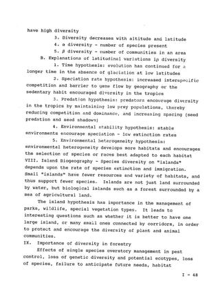 have high diversity

3. Diversity decreases with altitude and latitude

4. a diversity - number of species present

5. 6 diversity - number of communities in an area

B. Explanations of latitudinal variations i 
diversity

1. Time hypothesis: evolution has continued for a

longer time in the absence of glaciation at low latitudes

2. Speciation rate hypothesis: increased interspecific

competition and barrier to gene flow by geography or the

sedentary habit encouraged diversity in the tropics

3. Predation hypothesis: predators encourage diversity

in the tropics by maintaining low prey populations, Lhereby

reducing competition and dominance, and increasing spacing (seed

predation and seed shadows)

4. Environmental stability hypothesis: stable

environments encourage speciation - lcw extinction rates

5. Environmental heterogeneity hypothesis:

environmental heterogeneity develops more habitats and encourages

the selection of species or races best adapted to each habitat

VIII. Island Biogeography - Species diversity on "islands"

depends upon the rate of species extinction and immigration.

Small "islands" have fewer resources and variety of habitats, and

thus support fewer species. 
 Islands are not just land surrounded

by water, but biological islands such as a forest surrounded by a

sea of agricultural land.

The island hypothesis has importance in the management of

parks, wildlife, special vegetation types. It leads to

interesting questions such as whether it is better to have one

large island, or many small ones connected by corridors, in order

to protect and encourage the diversity of plant and animal

communities.

IX. Importance of diversity in forestry

Effects of single species overstory management in pest

control, loss of genetic diversity and potential ecotypes, loss

of species, failure to anticipate future needs, habitat

I - 48

 