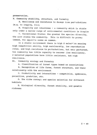 preservation.

X. Community stability, structure, and forestry

A. Resilience and resistance to da-Mage from perturbations

(e.g. to logging, fiie)

B. Fragility and robustness - a community which is stable

only under a narrow range of environmental conditions is fragile

C. Conventional Wisdom: the greater the species diversity,

the more stable the community. This is difficult to prove;

indeed, the opposite seems as common.

In a stable environment there is high K select'Lon meaning

high competitive ability, high survivorship, low reproduction

rates, and high resistance to perturbations, but once perturbed,

the community has little capacity to recover 
(low resilience).

r--selected populations have little resistance, but high

resilience.

XI. Community ecology and Forestry

A. Classification of forest types based on associations

B. Recognition of life forms, forest structure, and their

relationship with the environment

C. Productivity and interactions - competition, symbiosis,

parasitism, predation, etc.

D. The niche concept and species selection for different

habitats

E. Biological diversity, forest stability, and genetic

richness

I - 49

 