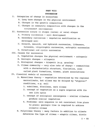 PART VIII

SUCCESSION

I. Categories of change in ecosystems

A. 	Long term changes in the physical environment

B. 	Changes in the genetic composition

C. 	Changes in community composition with changes in the

environment (succession)
II. Succession occurs in stages (seres) or 
seral stages

A. 	Primary succession - soil development

B. 	Secondary succession - vegetation modification on

developed soil

C. 	Xerarch, mesarch, and hydrarch succession, lithosere,

halosere, oligotrophic succession, eutrophic succession

D. 	Directional and cyclic succession

III. 	Causes for succession

A. 	Vegetation changes the physical environment - autogenic

B. 	Geologic changes - allogenic

C. 	Biological changes - biogenic (e.g. grazing)

D. 	Climax community ­ very slow rate of change - communities

with a characteristic structure, floristics, also

called plant formations, biomes, plant associations

IV. Classical models of succession

A. 	Monoclimax theory - vegetation determined by the regional

macroclimate, but climax may be delayed by "atypical"

conditions, e.g. soil

1. 	subclimax, disclimax, sere climax

2. 	concept of vegetation as a supra organism with its

own life cycle

3. 	concept of ecological convergence - similar climates

produce similar vegetation

4. 	Problems: sere sequence is not consistent from place

to place; geologic time is required to achieve

climatic climax

B. 	Polyclimax theory 
- many factors in addition to climate

determine the type of climax 
- edaphic climax, biotic

I - 50

 
