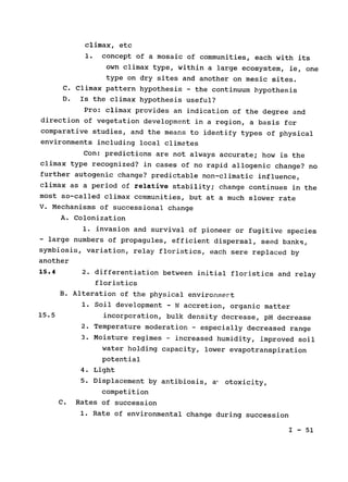 climax, etc

1. concept of a mosaic of communities, each with its

own climax type, within a large ecosystem, ie, one

type on dry sites and another on mesic sites.

C. Climax pattern hypothesis - the continuum hypothesis

D. 	Is the climax hypothesis useful?

Pro: climax provides an indication of the degree and

direction of vegetation development in a region, a basis for

comparative studies, and the means to 
identify types of physical

environments 	including local climates

Con: 	predictions are not always accurate; how is the

climax type recognized? in cases of no rapid allogenic change? no

further autogenic change? predictable non-climatic influence,

climax as a period of relative stability; change continues in the

most so-called climax communities, but at a much slower rate

V. Mechanisms of successional change

A. Colonization

1. invasion and survival of pioneer or fugitive species

- large numbers of propagules, efficient dispersal, seed banks,

symbiosis, variation, relay floristics, each sere replaced by

another

15.4 	 2. differentiation between initial floristics and relay

floristics

B. Alteration of the physical environment

1. Soil development - N accretion, organic matter

15.5 	 incorporation, bulk density decrease, pH decrease

2. Temperature moderation - especially decreased range

3. Moisture regimes - increased humidity, improved soil

water holding capacity, lower evapotranspiration

potential

4. Light

5. Displacement by antibiosis, a, otoxicity,

competition

C. 	Rates of succession

1. Rate of environmental change during succession

I - 51

 