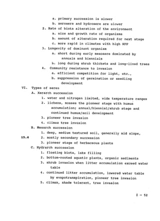 a. primary succession is slower

b. xerosere and hydrosere are slower

2. Rate of biota alteration of the environment

a. size and growth rate of organisms

b. amount of alteration required for next stage

c. more rapid in climates with high NPP

3. Longevity of dominant organism

a. short during early mesosere dominated by

annuals and biennials

b. long during shrub thickets and long-lived trees

4. Community resistance to invasion

a. efficient competition for light, etc.,

b. suppression of germination or seedling

development

VI. Types of seres

A. Xerarch succession

1. water and nitrogen limited, wide temperature ranges

2. lichens, mosses the pioneer stage with humus

accumulation; annual/biennial/shrub stage and

continued humus/soil development

3. pioneer tree invasion

4. climax tree invasion

B. Mesarch succession

I. deep, medium textured soil, generally mid slope,

15.6 2. mostly secondary succession

3. pioneer stage of herbaceous plants

C. Hydrarch succession

1. floating biota, lake filling

2. bottom-rooted aquatic plants, organic sediments

3. shrub invasion when litter accumulation exceed water

table

4. continued litter accumulation, lowered water table

by evapotranspiration, pioneer tree invasion

5. climax, shade tolerant, tree invasion

I.- 52

 