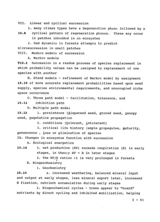 VII. Linear and cyclical succession

1. many climax types have a degeneration phase followed by a

15.8 	 cyclical pattern of regeneration phases. These may occur

in patches imbedded in an ecosystem

2. Gad dynamics in forests attempts to predict

mAcrosuccession in small patches

VIII. 	 Modern models of succession

A. Markov models

T15.2 Succession is a random process of species replacement in

which probability values can be assigned to replacement of one

species with another

B. Stand models - refinement of Markov model by assignment

15.10 of more accurate replacement probabilities based upon seed

supply, species environmental requirements, and unoccupied niche

space occurrence

C. Three path model - facilitation, tolerance, and

15.11 inhibition path

D. Multiple path model

15.12 1. persistence (dispersed seed, stored seed, ganopy

seed, yegetative propagation

2. conditions (tolerant, intolerant)

3. critical life history (ample propagules, maturity,

senescence , loss or elimination of species

IX. Changes in ecosystem function with succession

A. Ecological energetics

15.14 	 1. net production (NP) exceeds respiration (R) in early

stages, in theory NP = R in later stages

2. the NP/R ration >1 is very prolonged in forests

B. Biogeochemistry

1. Geochemistry

15.15 
 a. increased weathering, balanced mineral input

and output at early stages, less mineral export later, increased

N fixation, nutrient accumulation during early stages

2. Biogeochemical cycles - trees appear to "hoard"

nutrients by direct cycling and inhibited mobilization, helping

I - 53

 