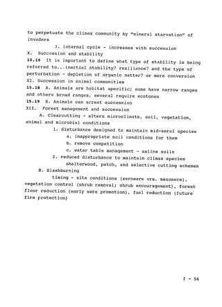 to perpetuate the climax community by "mineral starvation" of

invaders

3. internal cycle 
- increases with succession

X. Succession and stability

15.16 
 It is important to define what type of stability is being

referred to...inertial stability? resilience? and the type of

perturbation 
- depletion of organic matter? or mere conversion

XI. Succession in animal communities

15.18 
A. Animals are habitat specific; some have narrow ranges

and others broad ranges, several require ecotones

15.19 
 B. Animals can arrest succession

XII. Forest management and succession

A. Clearcutting - alters microclimate, soil, vegetation,

animal and microbial conditions

1. disturbance designed to maintain mid-seral species

a. inappropriate soil conditions for them

b. remove competition

c. water table management - saline soils

2. reduced disturbance to maintain climax species

shelterwood, patch, and selective cutting schemes

B. Slashburning

timing - site conditions (xerosere vrs. mesosere),

vegetation control 
(shrub removal; shrub encouragement), forest

floor reduction (early sere promotion), fuel reduction (future'

fire protection)

I - 54

 