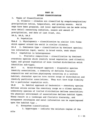 PART IX

FOnEST CLASSIFICATION

1. Types of Classification

A. Climatic - climates are classified by evapotranspiration/

precipitation ratios, temperature, and growing season. 
World

maps have been prepared, and local applications can be made using

more detail concerning radiation, season and amount of

precipitation, and date of last frost, etc.

16.1, 16.2, 16.3

B. Vegetation

T16.2 1. Physiognomic - classification by similar life forms

which appear around the world in similar climates.

16.4 2. Dominance type - classification by dominant species;

low information input, useful in broad scale, weak where

T16.3 vegetation is heterogeneous

3. Floristic composition - classification by dominant

overstory species which identify broad vegetation (and climatic)

type; and ground vegetation of more limited distribution which

identifies sub-types.

16.7 a. Braun-Blanquet approach - diagnostic species

identify associations, a community of definite floristic

composition and uniform physiognomy occurring in a uniform

habitat; 
character species have narrow range of distribution and

identify particular associations. They must have high fidelity

for a particular vegetation unit.

16.8 b. Habitat approach of Daubenmire - overstory species

defines unions across the overstory range as a climax species;

understory species of limited distribution defines association;

the physical environment of associations defines habitat types.

These result in a landscape and floristic hierarchy, and

management strategies and seral information can be superimposed

upon the habitat type..

C. Ecosystem classification

1. hygrotopes - indicate the moisture regime of the

site

I - 55

 