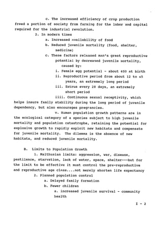 c. The increased efficiency of crop production

freed a portion of society from farming for the labor and capital

required for the industrial revolution.

2. In modern times

a. Increased availability of food

b. Reduced juvenile mortality (food, shelter,

medicine)

c. These factors released man's great reproductive

potential by decreased juvenile mortality,

caused by:

i. Female egg potential - about 400 at birth

ii. Reproductive period from about 12 to 45

years, an extremely long period

iii. 	Estrus every 28 days, an extremely

short period

iiii. Continuous sexual receptivity, which

helps insure family stability during the long period of juvenile

dependency, but also encourages pregrancies.

v. Human population growth patterns are in

the ecological category of a species subject to high juvenile

mortality and population catastrophe, retaining the potential for

explosive growth to rapidly exploit new habitats and compensate

for juvenile mortality. The dilemma is the absence of new

habitats, and reduced juvenile mortality.

B. Limits to Population Growth

1. Malthusian limits: aggression, war, disease,

pestilence, starvation, lack of water, space, shelter---but for

the limit to be effective it must control the pre-reproductive

and reproductive age class ....not merely shorten life expectancy

2. Planned population control

a. Delayed family formation

b. Fewer children

a. increased juvenile survival - community

health

I - 2

 