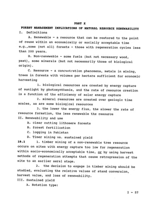 PART X

FOREST MANAGEMENT IMPLICATIONS OF NATURAL RESOURCE RENEWABILITY

I. Definitions

A. Renewable - a resource that can be restored to the point

of reuse within an economically or socially acceptable time

e.g.,some (not all) forests 
- those with regeneration cycles less

than 200 years.

B. Non-renewable - some fuels 
(but not necessary wood,

peat), some minerals (but not necessarily those of biological

origin).

C. Resource - a concentration phenomena, metals in mining,

trees in forests with volumes per hectare sufficient for economic

harvesting

1. biological resources are created by energy capture

of sunlight by photosynthesis, and the rate of resource creation

is a function of the efficiency of solar energy capture

2. mineral resources are created over geologic time

scales, as are some biological resources

3. the lower the energy flux, the slower the rate of

resource formation, the less renewable the resource

II. Renewability and use

A. clear cutting lithosere forests

B. forest fertilization

C. logging in Pakistan

D. Timer mining vs. sustained yield

18.1 1. timber mining of a non-renewable tree resource

occurs on sites with energy capture too low for regeneration

within socio-economically acceptable time, or by using harvest

methods of regeneration attempts that cause retrogression of the

site to an earlier seral stage.

2. the decision to engage in timber mining should be

studied, evaluating the relative values of stand conversion,

harvest value, and loss of renewability.

III. Sustained yield

A. Rotation type:

I - 57

 