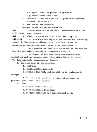 1. ecological rotation period to return to

predisturbance condition

2. technical rotation - period to produce of product
3. economic rotation ­
4. maximum volume rotation

B. Succession and ecological rotation

18.2 1. consequence of the degree of disturbance on sites

at different seral stages

18.3 2. effect of rotation on site nutrient capital

5.17 p122 a. nutrients are depleted by harvesting, either by

removal in the crop, or disruption of nutrient retention

mechanism releasing them into the water or atmosphere

b. repeated harvests with rotation periods shorter

than the ecological rotation will reduce fertility

c. degree of nutrient depletion depends upon

harvesting and replacement rate, thus sites differ in impact

IV. Non-renewable components of fcrests

A. the gene pool of its organism

1. ecotypes

2. environmental gradients

3. species diversity and adaptation to environmental

changes

4. th. value of genetic - ecological reserves to

preserve gene pools and diversity

B. Soil

1. site variation in loss

2. site variation in recover,

3. species selection for impoverished soils

I - 58

 