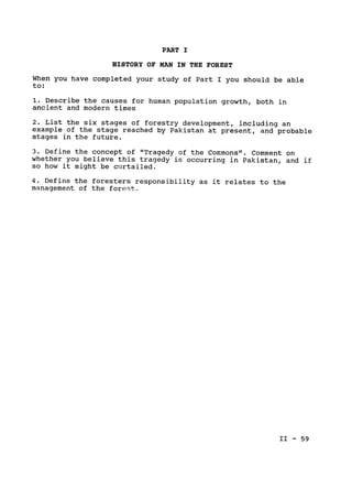 PART I

HISTORY OF MAN IN THE FOREST

When you have completed your study of Part I you should be able

to:

1. Describe the causes for human population growth, both in

ancient and modern times

2. List the six stages of forestry development, including an

example of the stage reached by Pakistan at present, and probable

stages in the future.

3. Define the concept of "Tragedy of the Commons". Comment on

whether you believe this tragedy is occurring in Pakistan, and if

so how it might be curtailed.

4. Define the foresters responsibility as it relates to the

management of the forest.

II - 59

 