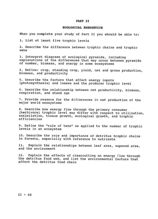 PART II

ECOLOGICAL ENERGETICS

When you complete your study of Part II you should be able to:

1. List at least five trophic levels

2. Describe the difference between trophic chains and trophic

webs

3. Interpret diagrams of ecological pyramids, including

explanations of the differences that may occur between pyramids

of number, biomass, and energy in some ecosystems

4. Define: crop, standing crop, yield, net and gross production,

biomass, and productivity

5. Describe the factors that affect energy inputs

(photosynthesis) and losses and the producer trophic level

6. Describe the relationship between net productivity, biomass,

respiration, and stand age

7. Provide reasons for the differences in net production of the

major world ecosystems

8. Describe how energy flow through the primary consumer

(herbivore) trophic level may differ with respect to utilization,

assimilation, tissue growth, ecological growth, and trophic

efficiencies

9. Define the "rule of tens" as applied to the number of trophic

levels in an ecosystem

10. Describe the role and importance of detritus trophic chains

in forests, especially with reference to nutrients

11. Explain the relationships between leaf area, sapwood area,

and the environment

12. Explain the effects of clearcutting on energy flow through

the detritus food web, and list the environmental factors that

affect the detritus food chain

II - 60

 