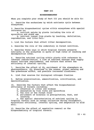 PART III

BIOGEOCHEMISTRY

When you complete your study of Part III you should be able to:

1. Describe the mechanisms by which nutrients cycle between

ecosystems.

2. Describe biogeochemical cycles within ecosystems with special

reference to:

a. nutrient uptake by plants including the role of

mycorrhiza and stand age

b. nutrient losses from plants by leaching, defoliation,

reproduction, and littefall.

3. List the factors that affect litter decomposition.

4. Describe the role of the understory in forest nutrition.

5. Describe three ways in which tropical forests preserve

nutrients in the ecosystem in spite of high rates of leaching and

decomposition rates.

6. Describe nutrient cycling within plants with reference to

internal redistribution, a list of nutrient sources that supply

annual nutrient requirements, and factors that affect the

efficiency of internal cycling.

7. Describe the effect of CO2 enrichment of the atmosphere on

photosynthesis, CO2 dissolved in the oceans, global warming and

the greenhouse effect, and possible increased cloudiness.

8. List four sources for biological nitrogen fixation

9. Define mineralization, ammonification, nitrification, and

denitrification.

10. Describe the factors that affect the biogeochemical

efficiency of forests including:

a. retention in litter and biomass

b. absorption by fine roots and mycorrhiza

c. the role of the forest floor

d. enrichment of minerals in precipitation, dust, and

leaching

e. the special characteristics of nutrient cycling in

tropical forests such as canopy collection during throughfall,

mycorrhizal efficiency, internal cycling, and adaptation to acid

soil.

12. Describe the effect of vegetation removal on the

biogeochemistry of tropical forests.

II - 61

 