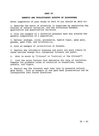 PART IV

GENETIC AND EVOLUTIONARY ASPECTS OF ECOSYSTEMS

After completion of your study of Part IV you should be able to:

1. Describe the basis of diversity in organisms by explaining the

sources of natural variation, and the difference between

qualitative and quantitative variation

2. Give one example of a selection pressure that has altered the

genetic composition of a population.

3. Define: ecotype, cline, provenance, hybrid vigor, gene pool,

genome, gene flow, and co-evolution.

4. Site an example of co-evolution in forests.

5. Explain why introduced diseases and pests are more likely to

cause serious damage than indigenous diseases and pests.

6. What is meant by "fitness" or "survival of the fittest"?

7. List the major factors that determine the rate of evolution.

Compare the probable rates of evolution in houseflies, trees,

annuals, and tigers.

8. Explain why the forester must take care to preserve natural

gene banks. Cite an example of how gene bank preservation can be

incorporated into forest practices.

II - 63

 