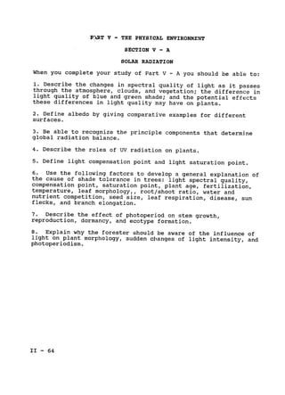 P!dRT V - THE PHYSXCAL ENVIRONMENT

SECTION V - A

SOLAR RADIATION

When you complete your study of Part V - A you should be able to:

1. Describe the changes in spectral quality of light as it passes

through the atmosphere, clouds, and vegetation; the difference in

light quality of blue and green shade; and the potential effects

these differences in light quality may have on plants.

2. Define albedo by giving comparative examples for different

surfaces.

3. Be able to recognize the principle components that determine

global radiation balance.

4. Describe the roles of UV radiation on plants.

5. Define light compensation point and light saturation point.

6. Use the following factors to develop a general explanation of

the cause of shade tolerance in trees: light spectral quality,

compensation point, saturation point, plant age, fertilization,

temperature, leaf morphology,, root/shoot ratio, water and

nutrient competition, seed size, leaf respiration, disease, sun

flecks, and branch elongation.

7. Describe the effect of photoperiod on stem growth,

reproduction, dormancy, and ecotype formation.

8. 
Explain why the forester should be aware of the influence of

light on plant morphology, sudden changes of light intensity, and

photoperiodism.

II - 64

 