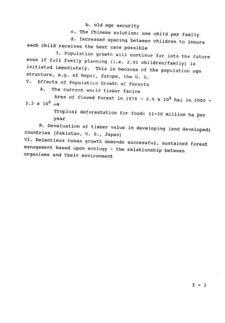 b. old age security

c. The Chinese solution: 
one child 	per family

d. Increased spacing between children to insure

each child receives the best care possible

3. Population growth will continue far into the future

even if full family planning (i.e. 2.01 children/family) is

initiated immediately. 
This is because of the population age

structure, e.g. of Nepal, Europe, the U. S.

V. Effects of Populaticn Growth of Forests

A. 	The current world timber famine

Area of Closed Forest in 1978 
- 2.6 x 109 ha; 
in 2000 ­
2.2 	x 109 ia

Tropical deforestation for food: 
11-30 million ha per

year

B. Devaluation of timber value in developing (and developed)

countries (Pakistan, U. S., Japan)

VI. Relentless human growth demands successful, sustained forest

management based upon ecology - the relationship between

organisms and their environment

I - 3

 